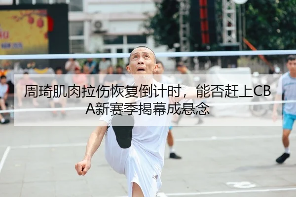 周琦肌肉拉伤恢复倒计时，能否赶上CBA新赛季揭幕成悬念