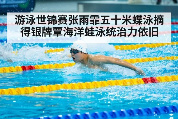 游泳世锦赛张雨霏五十米蝶泳摘得银牌覃海洋蛙泳统治力依旧