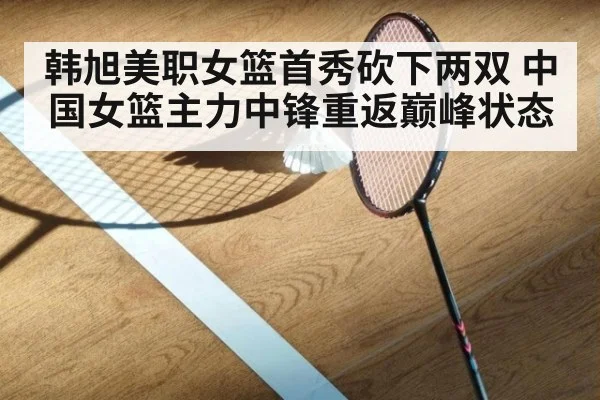韩旭美职女篮首秀砍下两双 中国女篮主力中锋重返巅峰状态